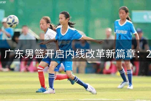 广东男篮开启内线改革新篇章：2米12希望之星张家睿上位