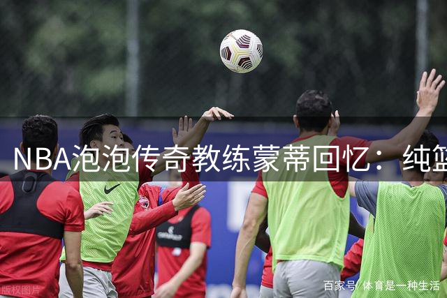 NBA"泡泡"传奇教练蒙蒂回忆：纯篮球时光令其终生难忘